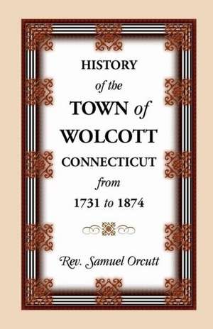 History of the Town of Wolcott, Connecticut, from 1731 to 1874, with an Account of the Centernary Meeting, September 10th and 11th, 1873; And with the de Samuel Orcutt