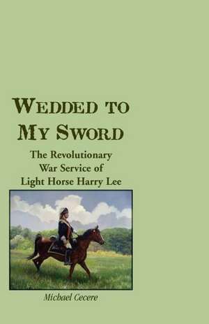 Wedded to My Sword: The Revolutionary War Service of Light Horse Harry Lee de Michael Cecere