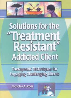 Solutions for the Treatment Resistant Addicted Client: Therapeutic Techniques for Engaging Challenging Clients de Nicholas A. Roes