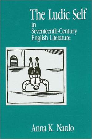 The Ludic Self in Seventeenth-Century English Literature de Anna K Nardo