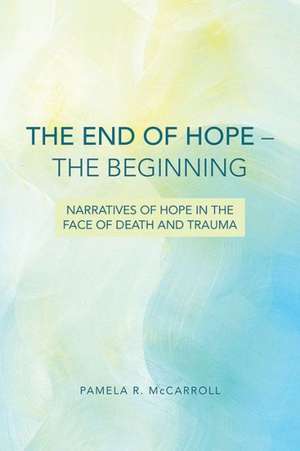 The End of Hope--The Beginning: Narratives of Hope in the Face of Death and Trauma de Pamela McCarroll