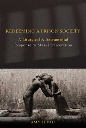 Redeeming a Prison Society: A Liturgical and Sacramental Response to Mass Incarceration de Amy Levad