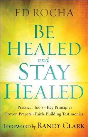 Be Healed and Stay Healed: Practical Tools, Key Principles, Proven Prayers, Faith-Building Testimonies de Ed Rocha