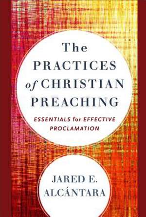 The Practices of Christian Preaching – Essentials for Effective Proclamation de Jared E. Alcántara