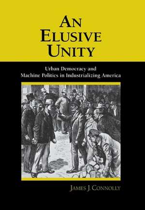 An Elusive Unity – Urban Democracy and Machine Politics in Industrializing America de James J. Connolly