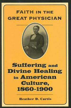 Faith in the Great Physician – Suffering and Divine Healing in American Culture 1860–1900 de Heather D Curtis