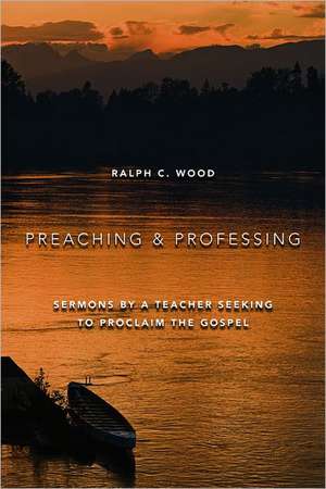 Preaching and Professing: Sermons by a Teacher Seeking to Proclaim the Gospel de Ralph C. Wood