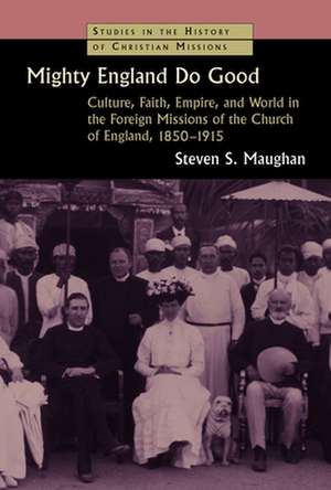 Mighty England Do Good: Culture, Faith, Empire, and World in the Foreign Missions of the Church of England, 1850-1915 de Steven S. Maughan