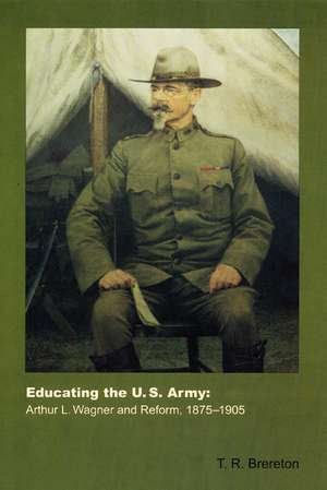 Educating the U.S. Army: Arthur L. Wagner and Reform, 1875-1905 de T. R. Brereton