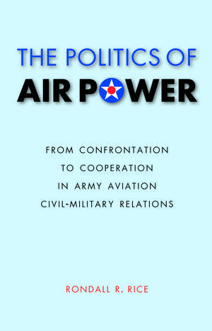 The Politics of Air Power: From Confrontation to Cooperation in Army Aviation Civil-Military Relations de Rondall R. Rice