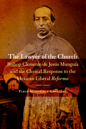 The Lawyer of the Church: Bishop Clemente de Jesús Munguía and the Clerical Response to the Mexican Liberal Reforma de Pablo Mijangos y Gonzalez