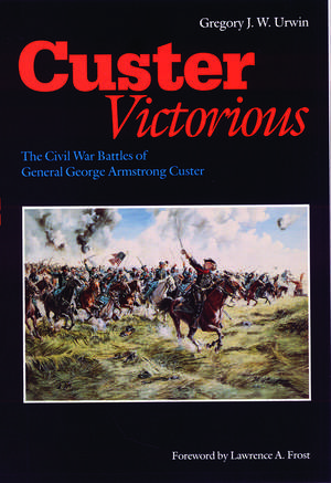 Custer Victorious: The Civil War Battles of General George Armstrong Custer de Gregory J. W. Urwin