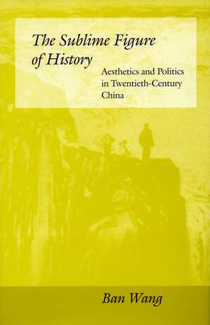 The Sublime Figure of History: Aesthetics and Politics in Twentieth-Century China de Ban Wang