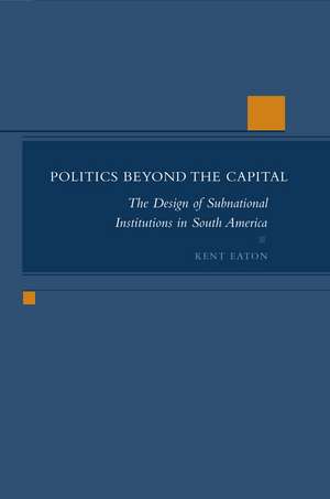 Politics Beyond the Capital: The Design of Subnational Institutions in South America de Kent Eaton