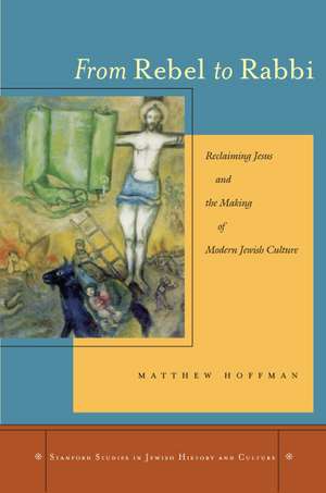 From Rebel to Rabbi: Reclaiming Jesus and the Making of Modern Jewish Culture de Matthew Hoffman