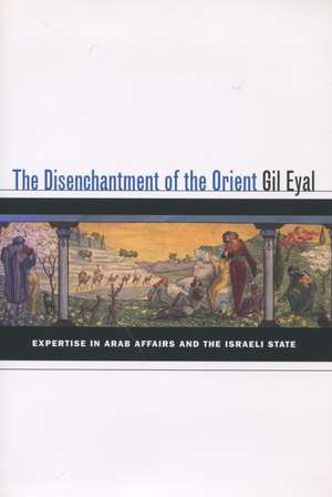 The Disenchantment of the Orient: Expertise in Arab Affairs and the Israeli State de Gil Eyal