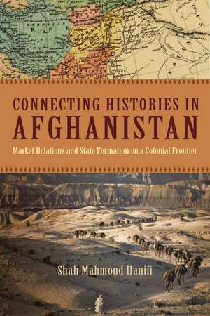 Connecting Histories in Afghanistan: Market Relations and State Formation on a Colonial Frontier de Shah Hanifi