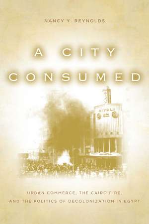 A City Consumed: Urban Commerce, the Cairo Fire, and the Politics of Decolonization in Egypt de Nancy Reynolds