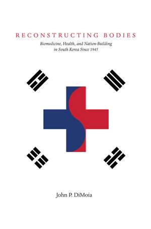 Reconstructing Bodies: Biomedicine, Health, and Nation-Building in South Korea Since 1945 de John DiMoia