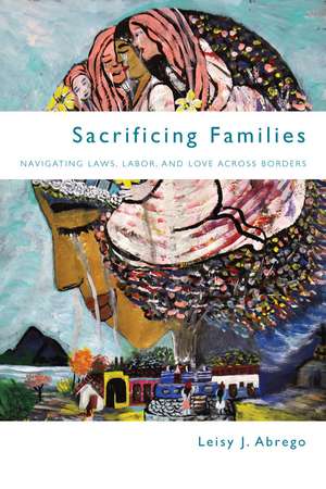 Sacrificing Families: Navigating Laws, Labor, and Love Across Borders de Leisy Abrego