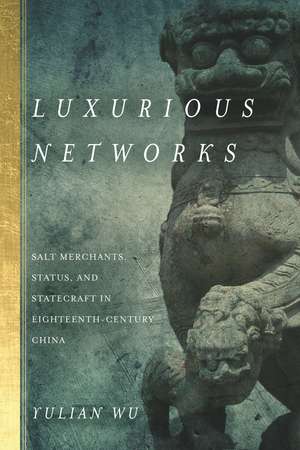 Luxurious Networks: Salt Merchants, Status, and Statecraft in Eighteenth-Century China de Yulian Wu