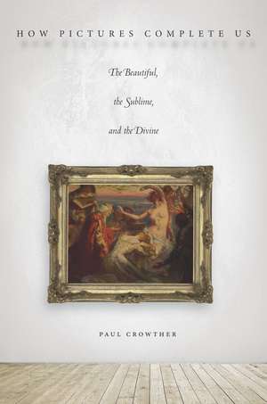 How Pictures Complete Us: The Beautiful, the Sublime, and the Divine de Paul Crowther