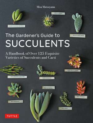 The Gardener's Guide to Succulents: A Handbook of Over 125 Exquisite Varieties of Succulents and Cacti de Misa Matsuyama