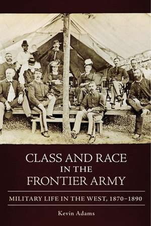 Class and Race in the Frontier Army: Military Life in the West, 1870-1890 de Kevin Adams