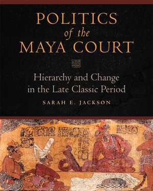 Politics of the Maya Court: Hierarchy and Change in the Late Classic Period de Sarah E. Jackson