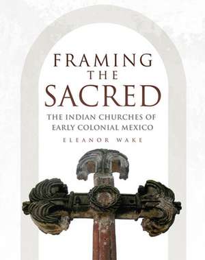 Framing the Sacred: The Indian Churches of Early Colonial Mexico de Eleanor Wake