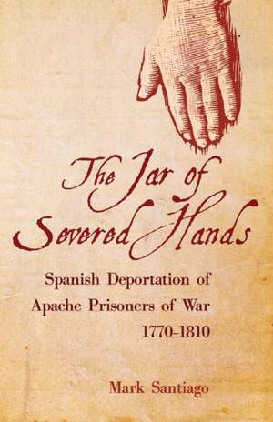 The Jar of Severed Hands: Spanish Deportation of Apache Prisoners of War, 1770-1810 de Mark Santiago