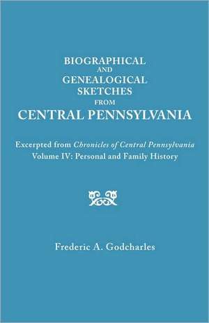 Biographical and Genealogical Sketches from Central Pennsylvania. Excerpted from Chronicles of Central Pennsylvania, Volume IV: Personal and Family Hi de Frederic A. Godcharles