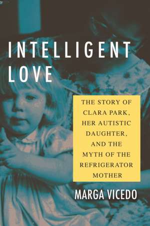 Intelligent Love: The Story of Clara Park, Her Autistic Daughter, and the Myth of the Refrigerator Mother de Marga Vicedo