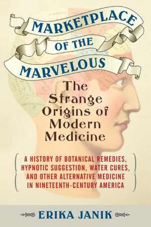 Marketplace of the Marvelous: The Strange Origins of Modern Medicine de Erika Janik