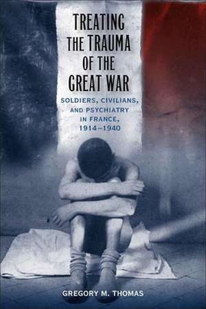 Treating the Trauma of the Great War: Soldiers, Civilians, and Psychiatry in France, 1914-1940 de Gregory M. Thomas