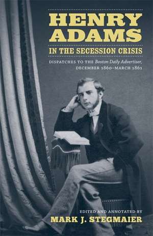 Henry Adams in the Secession Crisis: Dispatches to the Boston Daily Advertiser, December 1860-March 1861 de Henry Adams