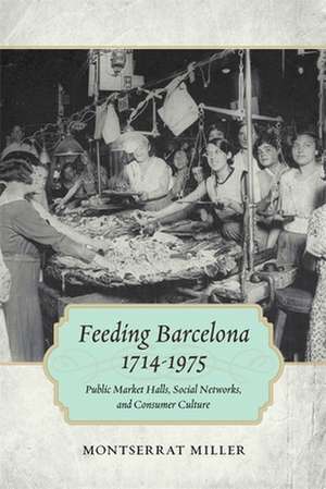 Feeding Barcelona, 1714-1975: Public Market Halls, Social Networks, and Consumer Culture de Montserrat Miller