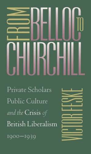 From Belloc to Churchill: Private Scholars, Public Culture, and the Crisis of British Liberalism, 1900-1939 de Victor Feske