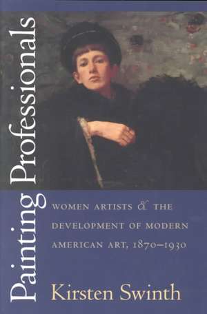 Painting Professionals: Women Artists and the Development of Modern American Art, 1870-1930 de Kirsten Swinth