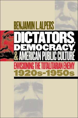 Dictators, Democracy, and American Public Culture: Envisioning the Totalitarian Enemy, 1920s-1950s de Benjamin L. Alpers