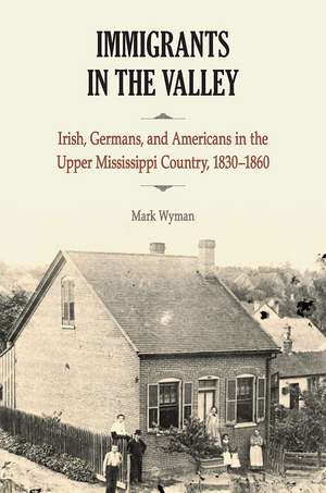 Immigrants in the Valley: Irish, Germans, and Americans in the Upper Mississippi Country, 1830-1860 de Mark Wyman