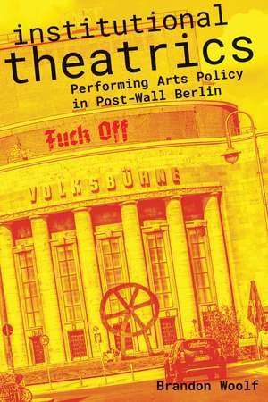 Institutional Theatrics: Performing Arts Policy in Post-Wall Berlin de Brandon Woolf