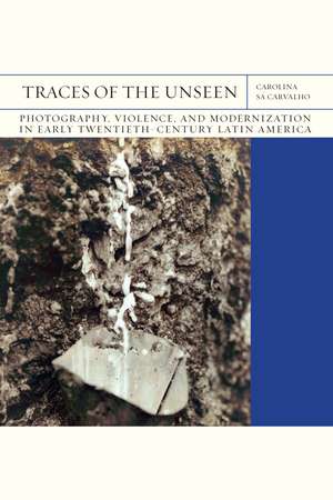 Traces of the Unseen: Photography, Violence, and Modernization in Early Twentieth-Century Latin America de Carolina Sá Carvalho