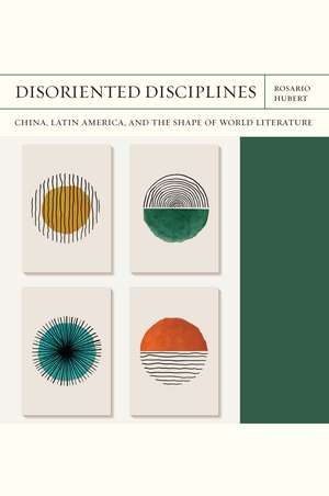 Disoriented Disciplines: China, Latin America, and the Shape of World Literature de Rosario Hubert