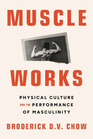 Muscle Works: Physical Culture and the Performance of Masculinity de Broderick D.V. Chow