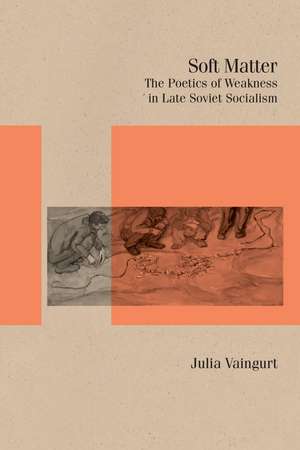 Soft Matter: The Poetics of Weakness in Late Soviet Socialism de Julia Vaingurt