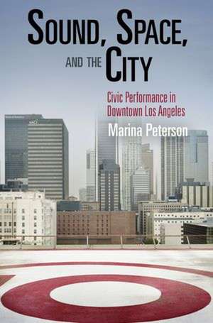 Sound, Space, and the City – Civic Performance in Downtown Los Angeles de Marina Peterson