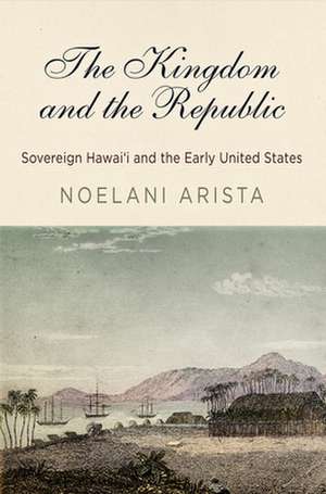 The Kingdom and the Republic – Sovereign Hawai′i and the Early United States de Noelani Arista