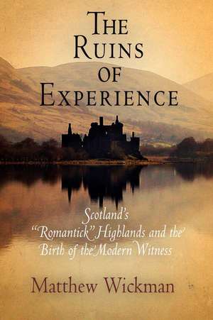 The Ruins of Experience – Scotland`s "Romantick" Highlands and the Birth of the Modern Witness de Matthew Wickman