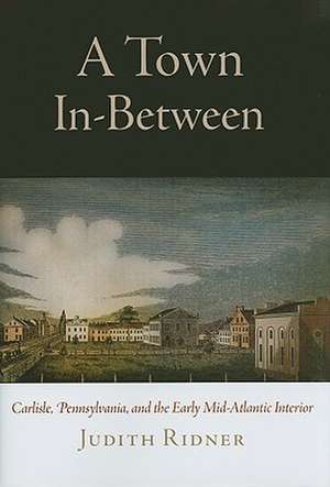 A Town In–Between – Carlisle, Pennsylvania, and the Early Mid–Atlantic Interior de Judith Ridner